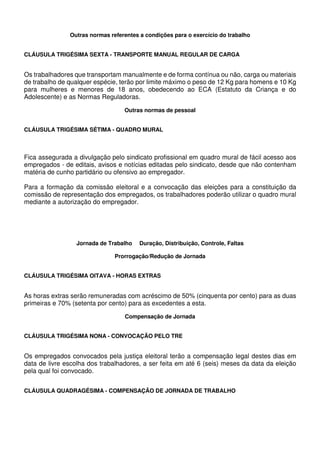Outras normas referentes a condições para o exercício do trabalho
CLÁUSULA TRIGÉSIMA SEXTA - TRANSPORTE MANUAL REGULAR DE CARGA
Os trabalhadores que transportam manualmente e de forma contínua ou não, carga ou materiais
de trabalho de qualquer espécie, terão por limite máximo o peso de 12 Kg para homens e 10 Kg
para mulheres e menores de 18 anos, obedecendo ao ECA (Estatuto da Criança e do
Adolescente) e as Normas Reguladoras.
Outras normas de pessoal
CLÁUSULA TRIGÉSIMA SÉTIMA - QUADRO MURAL
Fica assegurada a divulgação pelo sindicato profissional em quadro mural de fácil acesso aos
empregados - de editais, avisos e notícias editadas pelo sindicato, desde que não contenham
matéria de cunho partidário ou ofensivo ao empregador.
Para a formação da comissão eleitoral e a convocação das eleições para a constituição da
comissão de representação dos empregados, os trabalhadores poderão utilizar o quadro mural
mediante a autorização do empregador.
Jornada de Trabalho Duração, Distribuição, Controle, Faltas
Prorrogação/Redução de Jornada
CLÁUSULA TRIGÉSIMA OITAVA - HORAS EXTRAS
As horas extras serão remuneradas com acréscimo de 50% (cinquenta por cento) para as duas
primeiras e 70% (setenta por cento) para as excedentes a esta.
Compensação de Jornada
CLÁUSULA TRIGÉSIMA NONA - CONVOCAÇÃO PELO TRE
Os empregados convocados pela justiça eleitoral terão a compensação legal destes dias em
data de livre escolha dos trabalhadores, a ser feita em até 6 (seis) meses da data da eleição
pela qual foi convocado.
CLÁUSULA QUADRAGÉSIMA - COMPENSAÇÃO DE JORNADA DE TRABALHO
 