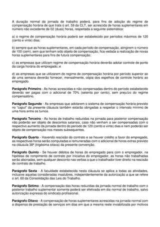 A duração normal da jornada de trabalho poderá, para fins de adoção do regime de
compensação horária de que trata o art. 59 da CLT, ser acrescida de horas suplementares em
número não excedente de 02 (duas) horas, respeitada a seguinte sistemática:
a) o regime de compensação horária poderá ser estabelecido por períodos máximos de 120
(cento e vinte) dias;
b) sempre que as horas suplementares, em cada período de compensação, atingirem o número
de 100 (cem), sem que tenham sido objeto de compensação, fica vedada a realização de novas
horas suplementares para fins de futura compensação;
c) as empresas que utilizam regime de compensação horária deverão adotar controle de ponto
da carga horária do empregado; e
d) as empresas que se utilizarem do regime de compensação horária por período superior ao
de uma semana deverão fornecer, mensalmente, cópia dos espelhos de controle horário ao
empregado.
Parágrafo Primeiro - As horas acrescidas e não compensadas dentro do período estabelecido
deverão ser pagas com o adicional de 70% (setenta por cento), sem prejuízo do regime
compensatório.
Parágrafo Segundo - As empresas que adotarem o sistema de compensação horária previsto
no “caput” da presente cláusula também estarão obrigadas a respeitar o intervalo mínimo de
uma hora entre os turnos.
Parágrafo Terceiro - As horas de trabalho reduzidas na jornada para posterior compensação
não poderão ser objeto de descontos salariais, caso não venham a ser compensadas com o
respectivo aumento da jornada dentro do período de 120 (cento e vinte) dias e nem poderão ser
objeto de compensação nos meses subsequentes.
Parágrafo Quarto - Havendo rescisão do contrato e se houver crédito a favor do empregado,
as respectivas horas serão computadas e remuneradas com o adicional de horas extras previsto
na cláusula 38ª (trigésima oitava) da presente convenção.
Parágrafo Quinto - Se houver débitos de horas do empregado para com o empregador, na
hipótese de rompimento de contrato por iniciativa do empregador, as horas não trabalhadas
serão abonadas, sem qualquer desconto nas verbas a que o trabalhador tiver direito na rescisão
de contrato de trabalho.
Parágrafo Sexta - A faculdade estabelecida nesta cláusula se aplica a todas as atividades,
inclusive aquelas consideradas insalubres, independentemente da autorização a que se refere
o art. 60 da Consolidação das Leis do Trabalho.
Parágrafo Sétimo - A compensação das horas reduzidas da jornada normal de trabalho com o
posterior trabalho suplementar somente poderá ser efetivada em dia normal de trabalho, salvo
autorização expressa do sindicato profissional.
Parágrafo Oitavo - A compensação de horas suplementares acrescidas na jornada normal com
a dispensa de prestação de serviços em dias em que a mesma reste inviabilizada por motivos
 
