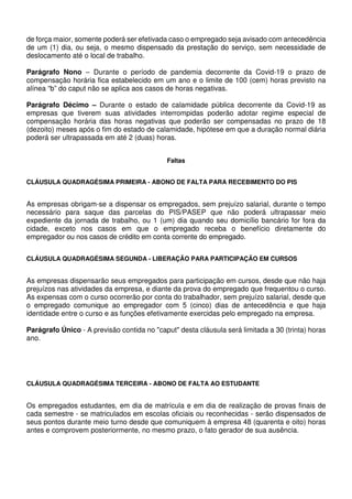 de força maior, somente poderá ser efetivada caso o empregado seja avisado com antecedência
de um (1) dia, ou seja, o mesmo dispensado da prestação do serviço, sem necessidade de
deslocamento até o local de trabalho.
Parágrafo Nono – Durante o período de pandemia decorrente da Covid-19 o prazo de
compensação horária fica estabelecido em um ano e o limite de 100 (cem) horas previsto na
alínea “b” do caput não se aplica aos casos de horas negativas.
Parágrafo Décimo – Durante o estado de calamidade pública decorrente da Covid-19 as
empresas que tiverem suas atividades interrompidas poderão adotar regime especial de
compensação horária das horas negativas que poderão ser compensadas no prazo de 18
(dezoito) meses após o fim do estado de calamidade, hipótese em que a duração normal diária
poderá ser ultrapassada em até 2 (duas) horas.
Faltas
CLÁUSULA QUADRAGÉSIMA PRIMEIRA - ABONO DE FALTA PARA RECEBIMENTO DO PIS
As empresas obrigam-se a dispensar os empregados, sem prejuízo salarial, durante o tempo
necessário para saque das parcelas do PIS/PASEP que não poderá ultrapassar meio
expediente da jornada de trabalho, ou 1 (um) dia quando seu domicílio bancário for fora da
cidade, exceto nos casos em que o empregado receba o benefício diretamente do
empregador ou nos casos de crédito em conta corrente do empregado.
CLÁUSULA QUADRAGÉSIMA SEGUNDA - LIBERAÇÃO PARA PARTICIPAÇÃO EM CURSOS
As empresas dispensarão seus empregados para participação em cursos, desde que não haja
prejuízos nas atividades da empresa, e diante da prova do empregado que frequentou o curso.
As expensas com o curso ocorrerão por conta do trabalhador, sem prejuízo salarial, desde que
o empregado comunique ao empregador com 5 (cinco) dias de antecedência e que haja
identidade entre o curso e as funções efetivamente exercidas pelo empregado na empresa.
Parágrafo Único - A previsão contida no "caput" desta cláusula será limitada a 30 (trinta) horas
ano.
CLÁUSULA QUADRAGÉSIMA TERCEIRA - ABONO DE FALTA AO ESTUDANTE
Os empregados estudantes, em dia de matrícula e em dia de realização de provas finais de
cada semestre - se matriculados em escolas oficiais ou reconhecidas - serão dispensados de
seus pontos durante meio turno desde que comuniquem à empresa 48 (quarenta e oito) horas
antes e comprovem posteriormente, no mesmo prazo, o fato gerador de sua ausência.
 