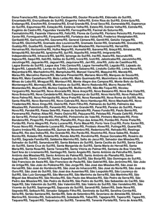 Dona Francisca/RS, Doutor Maurício Cardoso/RS, Doutor Ricardo/RS, Eldorado do Sul/RS,
Encantado/RS, Encruzilhada do Sul/RS, Engenho Velho/RS, Entre Rios do Sul/RS, Entre-Ijuís/RS,
Erebango/RS, Erechim/RS, Ernestina/RS, Erval Grande/RS, Erval Seco/RS, Esmeralda/RS, Esperança
do Sul/RS, Espumoso/RS, Estação/RS, Estância Velha/RS, Esteio/RS, Estrela Velha/RS, Estrela/RS,
Eugênio de Castro/RS, Fagundes Varela/RS, Farroupilha/RS, Faxinal do Soturno/RS,
Faxinalzinho/RS, Fazenda Vilanova/RS, Feliz/RS, Flores da Cunha/RS, Floriano Peixoto/RS, Fontoura
Xavier/RS, Formigueiro/RS, Forquetinha/RS, Fortaleza dos Valos/RS, Frederico Westphalen/RS,
Garibaldi/RS, Garruchos/RS, Gaurama/RS, General Câmara/RS, Gentil/RS, Getúlio Vargas/RS,
Giruá/RS, Glorinha/RS, Gramado dos Loureiros/RS, Gramado Xavier/RS, Gramado/RS, Gravataí/RS,
Guabiju/RS, Guaíba/RS, Guaporé/RS, Guarani das Missões/RS, Harmonia/RS, Herval/RS,
Herveiras/RS, Horizontina/RS, Hulha Negra/RS, Humaitá/RS, Ibarama/RS, Ibiaçá/RS, Ibiraiaras/RS,
Ibirapuitã/RS, Ibirubá/RS, Igrejinha/RS, Ijuí/RS, Ilópolis/RS, Imbé/RS, Imigrante/RS,
Independência/RS, Inhacorá/RS, Ipê/RS, Ipiranga do Sul/RS, Iraí/RS, Itaara/RS, Itacurubi/RS,
Itapuca/RS, Itaqui/RS, Itati/RS, Itatiba do Sul/RS, Ivorá/RS, Ivoti/RS, Jaboticaba/RS, Jacuizinho/RS,
Jacutinga/RS, Jaguarão/RS, Jaguari/RS, Jaquirana/RS, Jari/RS, Jóia/RS, Júlio de Castilhos/RS,
Lagoa Bonita do Sul/RS, Lagoa dos Três Cantos/RS, Lagoa Vermelha/RS, Lagoão/RS, Lajeado do
Bugre/RS, Lajeado/RS, Lavras do Sul/RS, Liberato Salzano/RS, Lindolfo Collor/RS, Linha Nova/RS,
Maçambará/RS, Machadinho/RS, Mampituba/RS, Manoel Viana/RS, Maquiné/RS, Maratá/RS,
Marau/RS, Marcelino Ramos/RS, Mariana Pimentel/RS, Mariano Moro/RS, Marques de Souza/RS,
Mata/RS, Mato Castelhano/RS, Mato Leitão/RS, Mato Queimado/RS, Maximiliano de Almeida/RS,
Minas do Leão/RS, Miraguaí/RS, Montauri/RS, Monte Alegre dos Campos/RS, Monte Belo do Sul/RS,
Montenegro/RS, Mormaço/RS, Morrinhos do Sul/RS, Morro Redondo/RS, Morro Reuter/RS,
Mostardas/RS, Muçum/RS, Muitos Capões/RS, Muliterno/RS, Não-Me-Toque/RS, Nicolau
Vergueiro/RS, Nonoai/RS, Nova Alvorada/RS, Nova Araçá/RS, Nova Bassano/RS, Nova Boa Vista/RS,
Nova Bréscia/RS, Nova Candelária/RS, Nova Esperança do Sul/RS, Nova Hartz/RS, Nova Pádua/RS,
Nova Palma/RS, Nova Petrópolis/RS, Nova Prata/RS, Nova Ramada/RS, Nova Roma do Sul/RS, Nova
Santa Rita/RS, Novo Barreiro/RS, Novo Cabrais/RS, Novo Hamburgo/RS, Novo Machado/RS, Novo
Tiradentes/RS, Novo Xingu/RS, Osório/RS, Paim Filho/RS, Palmares do Sul/RS, Palmeira das
Missões/RS, Palmitinho/RS, Panambi/RS, Pantano Grande/RS, Paraí/RS, Paraíso do Sul/RS, Pareci
Novo/RS, Parobé/RS, Passa Sete/RS, Passo do Sobrado/RS, Passo Fundo/RS, Paulo Bento/RS,
Paverama/RS, Pedras Altas/RS, Pedro Osório/RS, Pejuçara/RS, Pelotas/RS, Picada Café/RS, Pinhal
da Serra/RS, Pinhal Grande/RS, Pinhal/RS, Pinheirinho do Vale/RS, Pinheiro Machado/RS, Pinto
Bandeira/RS, Pirapó/RS, Piratini/RS, Planalto/RS, Poço das Antas/RS, Pontão/RS, Ponte Preta/RS,
Portão/RS, Porto Alegre/RS, Porto Lucena/RS, Porto Mauá/RS, Porto Vera Cruz/RS, Porto Xavier/RS,
Pouso Novo/RS, Presidente Lucena/RS, Progresso/RS, Protásio Alves/RS, Putinga/RS, Quaraí/RS,
Quatro Irmãos/RS, Quevedos/RS, Quinze de Novembro/RS, Redentora/RS, Relvado/RS, Restinga
Sêca/RS, Rio dos Índios/RS, Rio Grande/RS, Rio Pardo/RS, Riozinho/RS, Roca Sales/RS, Rodeio
Bonito/RS, Rolador/RS, Rolante/RS, Ronda Alta/RS, Rondinha/RS, Roque Gonzales/RS, Rosário do
Sul/RS, Sagrada Família/RS, Saldanha Marinho/RS, Salto do Jacuí/RS, Salvador das Missões/RS,
Salvador do Sul/RS, Sananduva/RS, Santa Bárbara do Sul/RS, Santa Cecília do Sul/RS, Santa Clara
do Sul/RS, Santa Cruz do Sul/RS, Santa Margarida do Sul/RS, Santa Maria do Herval/RS, Santa
Maria/RS, Santa Rosa/RS, Santa Tereza/RS, Santa Vitória do Palmar/RS, Santana da Boa Vista/RS,
Sant'Ana do Livramento/RS, Santiago/RS, Santo Ângelo/RS, Santo Antônio da Patrulha/RS, Santo
Antônio das Missões/RS, Santo Antônio do Palma/RS, Santo Antônio do Planalto/RS, Santo
Augusto/RS, Santo Cristo/RS, Santo Expedito do Sul/RS, São Borja/RS, São Domingos do Sul/RS,
São Francisco de Assis/RS, São Francisco de Paula/RS, São Gabriel/RS, São Jerônimo/RS, São João
da Urtiga/RS, São João do Polêsine/RS, São Jorge/RS, São José das Missões/RS, São José do
Herval/RS, São José do Hortêncio/RS, São José do Inhacorá/RS, São José do Norte/RS, São José do
Ouro/RS, São José do Sul/RS, São José dos Ausentes/RS, São Leopoldo/RS, São Lourenço do
Sul/RS, São Luiz Gonzaga/RS, São Marcos/RS, São Martinho da Serra/RS, São Martinho/RS, São
Miguel das Missões/RS, São Nicolau/RS, São Paulo das Missões/RS, São Pedro da Serra/RS, São
Pedro das Missões/RS, São Pedro do Butiá/RS, São Pedro do Sul/RS, São Sebastião do Caí/RS, São
Sepé/RS, São Valentim do Sul/RS, São Valentim/RS, São Valério do Sul/RS, São Vendelino/RS, São
Vicente do Sul/RS, Sapiranga/RS, Sapucaia do Sul/RS, Sarandi/RS, Seberi/RS, Sede Nova/RS,
Segredo/RS, Selbach/RS, Senador Salgado Filho/RS, Sentinela do Sul/RS, Serafina Corrêa/RS,
Sério/RS, Sertão Santana/RS, Sertão/RS, Sete de Setembro/RS, Severiano de Almeida/RS, Silveira
Martins/RS, Sinimbu/RS, Sobradinho/RS, Soledade/RS, Tabaí/RS, Tapejara/RS, Tapera/RS, Tapes/RS,
Taquara/RS, Taquari/RS, Taquaruçu do Sul/RS, Tavares/RS, Tenente Portela/RS, Terra de Areia/RS,
 