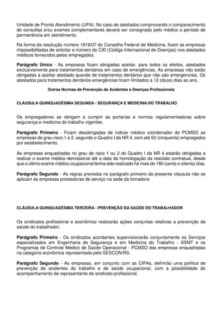 Unidade de Pronto Atendimento (UPA). No caso de atestados comprovando o comparecimento
de consultas e/ou exames complementares deverá ser consignado pelo médico o período de
permanência em atendimento.
Na forma da resolução número 1819/07 do Conselho Federal de Medicina, ficam as empresas
impossibilitadas de solicitar o número do CID (Código Internacional de Doenças) nos atestados
médicos fornecidos pelos empregados.
Parágrafo Único - As empresas ficam obrigadas aceitar, para todos os efeitos, atestados
exclusivamente para tratamentos dentários em caso de emergências. As empresas não estão
obrigadas a aceitar atestado quando de tratamentos dentários que não são emergenciais. Os
atestados para tratamentos dentários emergências ficam limitados a 12 (doze) dias ao ano.
Outras Normas de Prevenção de Acidentes e Doenças Profissionais
CLÁUSULA QUINQUAGÉSIMA SEGUNDA - SEGURANÇA E MEDICINA DO TRABALHO
Os empregadores se obrigam a cumprir as portarias e normas regulamentadoras sobre
segurança e medicina do trabalho vigentes.
Parágrafo Primeiro - Ficam desobrigadas de indicar médico coordenador do PCMSO as
empresas de grau risco 1 e 2, segundo o Quadro I da NR 4, com até 50 (cinquenta) empregados
por estabelecimento.
As empresas enquadradas no grau de risco 1 ou 2 do Quadro I da NR 4 estarão obrigadas a
realizar o exame médico demissional até a data da homologação da rescisão contratual, desde
que o último exame médico ocupacional tenha sido realizado há mais de 180 (cento e oitenta) dias.
Parágrafo Segundo - As regras previstas no parágrafo primeiro da presente cláusula não se
aplicam às empresas prestadoras de serviço na sede da tomadora.
CLÁUSULA QUINQUAGÉSIMA TERCEIRA - PREVENÇÃO DA SAÚDE DO TRABALHADOR
Os sindicatos profissional e econômico realizarão ações conjuntas relativas a prevenção da
saúde do trabalhador.
Parágrafo Primeiro - Os sindicatos acordantes supervisionarão conjuntamente os Serviços
especializados em Engenharia de Segurança e em Medicina do Trabalho - SSMT e os
Programas de Controle Médico de Saúde Operacional - PCMSO das empresas enquadradas
na categoria econômica representada pelo SESCON/RS.
Parágrafo Segundo - As empresas, em conjunto com as CIPAs, definirão uma política de
prevenção de acidentes do trabalho e de saúde ocupacional, com a possibilidade do
acompanhamento de representante do sindicato profissional.
 