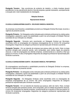Parágrafo Terceiro - Nas ocorrências de acidente de trabalho, a chefia imediata deverá
providenciar no seu atendimento dentro e fora da empresa, quando necessário, acompanhando
a situação até o total restabelecido do empregado.
Relações Sindicais
Representante Sindical
CLÁUSULA QUINQUAGÉSIMA QUARTA - DELEGADO SINDICAL MUNICIPAL
As empresas reconhecerão a estabilidade provisória ao Delegado Sindical Municipal, durante a
vigência do presente acordo.
Parágrafo Primeiro - Os Delegados serão indicados pelo sindicato profissional (ou eleitos pelos
empregados), passando a gozar da estabilidade a partir da comunicação à Entidade Patronal
suscitada de sua indicação (ou eleição).
Parágrafo Segundo - Somente será reconhecido um Delegado Sindical por Município,
escolhidos entre os empregados de empresas empregadoras de no mínimo 50 (cinquenta)
empregados integrantes da categoria profissional representada pelo Sindicato suscitante.
Parágrafo Terceiro - Em se tratando de empresa que possua além da matriz, filiais na base
territorial atingida pelo presente acordo, será computado, para efeitos legais da presente
cláusula, o total de empregados da referida empresa, condicionando-se a escolha a filial que
possua no mínimo 10 (dez) empregados integrantes da categoria profissional representada pelo
Sindicato suscitante.
CLÁUSULA QUINQUAGÉSIMA QUINTA - DELEGADO SINDICAL POR EMPRESA
Os empregadores reconhecerão a estabilidade provisória do Delegado Sindical na empresa,
durante a vigência do presente acordo.
Parágrafo Primeiro - Os delegados serão indicados pelo sindicato profissional (ou eleitos pelos
empregados), passando a gozar de estabilidade a partir da comunicação à entidade Patronal
suscitada de sua indicação (ou eleição).
Parágrafo Segundo - Os Delegados Sindicais serão escolhidos entre os empregados de
empresas empregadoras de no mínimo 100 (cem) empregados integrantes da categoria
profissional representada pelo Sindicato suscitante.
Parágrafo Terceiro - Em se tratando de empresa que possua, além da matriz, filiais, na base
territorial atingida pelo presente acordo, será computado, para os efeitos da presente cláusula,
o total de empregados da referida empresa, condicionando-se a escolha à filial que possua no
mínimo 50 (cinquenta) empregados integrantes da categoria profissional representada pelo
Sindicato suscitante.
 