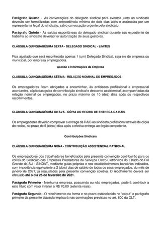 Parágrafo Quarto - As convocações do delegado sindical para eventos junto ao sindicato
deverão ser formalizadas com antecedência mínima de dois dias úteis e assinadas por um
representante legal do sindicato, salvo convocação urgente pelo sindicato.
Parágrafo Quinto - As saídas espontâneas do delegado sindical durante seu expediente de
trabalho ao sindicato deverão ter autorização de seus gestores.
CLÁUSULA QUINQUAGÉSIMA SEXTA - DELEGADO SINDICAL - LIMITES
Fica ajustado que será reconhecido apenas 1 (um) Delegado Sindical, seja ele de empresa ou
municipal, por empresa empregadora.
Acesso a Informações da Empresa
CLÁUSULA QUINQUAGÉSIMA SÉTIMA - RELAÇÃO NOMINAL DE EMPREGADOS
Os empregadores ficam obrigados a encaminhar, às entidades profissional e empresarial
acordantes, cópia das guias de contribuição sindical e desconto assistencial, acompanhadas da
relação nominal de empregados, no prazo máximo de 10 (dez) dias após os respectivos
recolhimentos.
CLÁUSULA QUINQUAGÉSIMA OITAVA - CÓPIA DO RECIBO DE ENTREGA DA RAIS
Os empregadores deverão comprovar a entrega da RAIS ao sindicato profissional através de cópia
do recibo, no prazo de 5 (cinco) dias após a efetiva entrega ao órgão competente.
Contribuições Sindicais
CLÁUSULA QUINQUAGÉSIMA NONA - CONTRIBUIÇÃO ASSISTENCIAL PATRONAL
Os empregadores dos trabalhadores beneficiados pela presente convenção contribuirão para os
cofres do Sindicato das Empresas Prestadoras de Serviços Eletro-Eletrônicos do Estado do Rio
Grande do Sul - SINDAT, mediante guias próprias e nos estabelecimentos bancários indicados,
com importância equivalente a 2 (dois) dias de salário de todos os seus empregados, do mês de
janeiro de 2021, já reajustados pela presente convenção coletiva. O recolhimento deverá ser
efetuado até o dia 25 de fevereiro de 2021.
Parágrafo Primeiro - Nenhuma empresa, possuindo ou não empregados, poderá contribuir a
este título com valor inferior a R$ 70,00 (setenta reais).
Parágrafo Segundo - O recolhimento na forma e no prazo estabelecido no "caput" e parágrafo
primeiro da presente cláusula implicará nas cominações previstas no art. 600 da CLT.
 