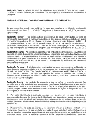 Parágrafo Terceiro - O recolhimento da obrigação ora instituída é ônus do empregador,
constituindo-se em contribuição assistencial que será aplicada em benefícios assistenciais à
categoria.
CLÁUSULA SEXAGÉSIMA - CONTRIBUIÇÃO ASSISTENCIAL DOS EMPREGADOS
As empresas descontarão dos salários de seus empregados a contribuição assistencial
instituída na forma do art. 513, “e”, da CLT, respeitado o disposto no art. 611-B, XXVI, do mesmo
diploma legal.
Parágrafo Primeiro - Os empregadores descontarão de seus empregados, a título de
contribuição assistencial, o valor correspondente a dois dias de salário percebido em quatro
oportunidades sendo que 1/4 na folha de pagamento referente ao mês de janeiro de 2021, 1/4
na folha de fevereiro de 2021, 1/4 na folha de março de 2021 e 1/4 na folha de abril de 2021,
recolhendo os respectivos valores aos cofres do Sindicato dos Empregados até o dia 10(dez)
do mês subsequente ao do desconto, sob pena das cominações previstas no art. 600, da CLT.
Parágrafo Segundo - As contribuições em favor do sindicato dos empregados, previstas nesta
cláusula, em caso de demanda judicial ajuizada por empregado que pretenda a devolução das
mesmas, serão de responsabilidade exclusiva do sindicato dos empregados, que assume a
responsabilidade pela devolução dos valores em tais casos, exceção feita a eventuais
indenizações em caso de dolo ou de culpa do empregador na efetuação dos descontos
judicialmente contestados.
Parágrafo Terceiro - O sindicato dos empregados consigna que conforme deliberado na
assembleia da categoria profissional e em conformidade com o acordo judicial firmado entre o
SEMAPI e o MINISTÉRIO PÚBLICO do TRABALHO, nos autos da AÇÃO CÍVIL PÚBLICA de
nº 000066320115040021, em qualquer hipótese de ajuste de cláusula de contribuição
assistencial em convenção ou acordo coletivo de trabalho, o sindicato profissional deverá
reproduzir a seguinte redação:
Parágrafo Quarto – A validade do desconto a que se refere a presente cláusula fica
condicionada a não oposição pelo empregado, manifestada individualmente e por escrito,
devidamente identificada com a razão social e CNPJ do empregador, perante o sindicato
profissional, por carta ou pessoalmente na sede da entidade, em alguns dos seguintes períodos
e condições, à escolha do trabalhador:
I - Por carta identificada e assinada, postada nos correios em envelope individual, e
acompanhada de cópia de documento de identidade com assinatura e dados para contato -
telefone e/ou endereço eletrônico, no prazo de 20 dias a contar do registro desta convenção
coletiva, perante a autoridade de trabalho, considerando para validade a data de postagem nos
correios; ou,
II - Pessoalmente, na sede do sindicato, excepcionalmente, se a entidade sindical estiver
funcionando fisicamente na oportunidade, em razão do atual estado de calamidade pública e
decreto estadual e municipal que autorizam a abertura e funcionamento de estabelecimento e
atividades nesta capital, e mediante apresentação de comprovante do desconto feito pelo
 