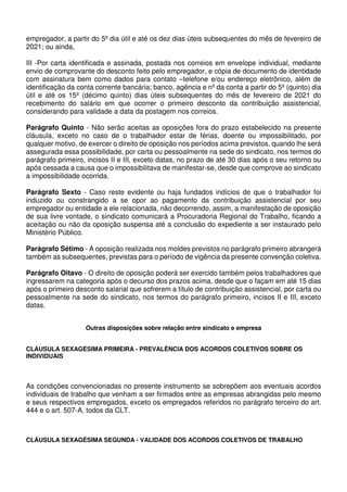 empregador, a partir do 5º dia útil e até os dez dias úteis subsequentes do mês de fevereiro de
2021; ou ainda,
III -Por carta identificada e assinada, postada nos correios em envelope individual, mediante
envio de comprovante do desconto feito pelo empregador, e cópia de documento de identidade
com assinatura bem como dados para contato –telefone e/ou endereço eletrônico, além de
identificação da conta corrente bancária; banco, agência e nº da conta a partir do 5º (quinto) dia
útil e até os 15º (décimo quinto) dias úteis subsequentes do mês de fevereiro de 2021 do
recebimento do salário em que ocorrer o primeiro desconto da contribuição assistencial,
considerando para validade a data da postagem nos correios.
Parágrafo Quinto - Não serão aceitas as oposições fora do prazo estabelecido na presente
cláusula, exceto no caso de o trabalhador estar de férias, doente ou impossibilitado, por
qualquer motivo, de exercer o direito de oposição nos períodos acima previstos, quando lhe será
assegurada essa possibilidade, por carta ou pessoalmente na sede do sindicato, nos termos do
parágrafo primeiro, incisos II e III, exceto datas, no prazo de até 30 dias após o seu retorno ou
após cessada a causa que o impossibilitava de manifestar-se, desde que comprove ao sindicato
a impossibilidade ocorrida.
Parágrafo Sexto - Caso reste evidente ou haja fundados indícios de que o trabalhador foi
induzido ou constrangido a se opor ao pagamento da contribuição assistencial por seu
empregador ou entidade a ele relacionada, não decorrendo, assim, a manifestação de oposição
de sua livre vontade, o sindicato comunicará a Procuradoria Regional do Trabalho, ficando a
aceitação ou não da oposição suspensa até a conclusão do expediente a ser instaurado pelo
Ministério Público.
Parágrafo Sétimo - A oposição realizada nos moldes previstos no parágrafo primeiro abrangerá
também as subsequentes, previstas para o período de vigência da presente convenção coletiva.
Parágrafo Oitavo - O direito de oposição poderá ser exercido também pelos trabalhadores que
ingressarem na categoria após o decurso dos prazos acima, desde que o façam em até 15 dias
após o primeiro desconto salarial que sofrerem a título de contribuição assistencial, por carta ou
pessoalmente na sede do sindicato, nos termos do parágrafo primeiro, incisos II e III, exceto
datas.
Outras disposições sobre relação entre sindicato e empresa
CLÁUSULA SEXAGÉSIMA PRIMEIRA - PREVALÊNCIA DOS ACORDOS COLETIVOS SOBRE OS
INDIVIDUAIS
As condições convencionadas no presente instrumento se sobrepõem aos eventuais acordos
individuais de trabalho que venham a ser firmados entre as empresas abrangidas pelo mesmo
e seus respectivos empregados, exceto os empregados referidos no parágrafo terceiro do art.
444 e o art. 507-A, todos da CLT.
CLÁUSULA SEXAGÉSIMA SEGUNDA - VALIDADE DOS ACORDOS COLETIVOS DE TRABALHO
 