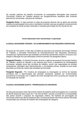 Os acordos coletivos de trabalho envolvendo os empregados abrangidos pela presente
Convenção Coletiva de Trabalho deverão ser obrigatoriamente assistidos pelo sindicato
patronal ora convenente, sob pena de ineficácia.
Parágrafo Único - A regra prevista no caput da presente cláusula não se aplica aos acordos
coletivos de participação nos lucros e resultados e também aos que se aplicam exclusivamente
às fundações de direito privado instituídas e mantidas pelo Estado do Rio Grande do Sul.
Outras disposições sobre representação e organização
CLÁUSULA SEXAGÉSIMA TERCEIRA - DO ACOMPANHAMENTO DAS RESCISÕES CONTRATUAIS
No prazo de 120 (cento e vinte) dias contados da assinatura da presente Convenção Coletiva
de Trabalho a Comissão Permanente de Acompanhamento das Rescisões Contratuais,
composta por representantes das entidades convenentes apresentará relatório conclusivo com
relação a alteração de suas atribuições conforme previsto nos parágrafos abaixo.
Parágrafo Primeiro - A referida Comissão, durante a vigência da presente Convenção Coletiva
de Trabalho, poderá ter alterado o seu alcance para incluir a assistência às homologações
contratuais, quitação anual dos contratos de trabalho, auxílio nas negociações de acordos
extrajudiciais, arbitragem para hipersuficientes, e conciliações prévias, ocasião em que serão
discutidas as fontes de custeio das atividades da Comissão.
Parágrafo Segundo - Por iniciativa de empregado ou empregador os termos de rescisão
contratual com a discriminação das parcelas rescisórias, poderão ser encaminhados
previamente à Comissão com o objetivo de evitar divergências entre as partes por ocasião da
formalização da rescisão.
CLÁUSULA SEXAGÉSIMA QUARTA - PRORROGAÇÃO DA CONVENÇÃO
As cláusulas previstas neste instrumento coletivo de trabalho serão prorrogadas por um período
de até 60 (sessenta) dias a partir de 1º de maio de 2021, visando a constância e a tranquilidade
das partes durante o processo de negociação coletiva. Na hipótese de prorrogação da
convenção coletiva por até 60 (sessenta) dias, as cláusulas deste instrumento coletivo não serão
incorporadas aos contratos de trabalho dos empregados da categoria.
 