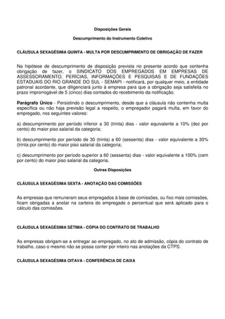 Disposições Gerais
Descumprimento do Instrumento Coletivo
CLÁUSULA SEXAGÉSIMA QUINTA - MULTA POR DESCUMPRIMENTO DE OBRIGAÇÃO DE FAZER
Na hipótese de descumprimento de disposição prevista no presente acordo que contenha
obrigação de fazer, o SINDICATO DOS EMPREGADOS EM EMPRESAS DE
ASSESSORAMENTO, PERÍCIAS, INFORMAÇÕES E PESQUISAS E DE FUNDAÇÕES
ESTADUAIS DO RIO GRANDE DO SUL - SEMAPI - notificará, por qualquer meio, a entidade
patronal acordante, que diligenciará junto à empresa para que a obrigação seja satisfeita no
prazo improrrogável de 5 (cinco) dias contados do recebimento da notificação.
Parágrafo Único - Persistindo o descumprimento, desde que a cláusula não contenha multa
específica ou não haja previsão legal a respeito, o empregador pagará multa, em favor do
empregado, nos seguintes valores:
a) descumprimento por período inferior a 30 (trinta) dias - valor equivalente a 10% (dez por
cento) do maior piso salarial da categoria;
b) descumprimento por período de 30 (trinta) a 60 (sessenta) dias - valor equivalente a 30%
(trinta por cento) do maior piso salarial da categoria;
c) descumprimento por período superior a 60 (sessenta) dias - valor equivalente a 100% (cem
por cento) do maior piso salarial da categoria.
Outras Disposições
CLÁUSULA SEXAGÉSIMA SEXTA - ANOTAÇÃO DAS COMISSÕES
As empresas que remuneram seus empregados à base de comissões, ou fixo mais comissões,
ficam obrigadas a anotar na carteira do empregado o percentual que será aplicado para o
cálculo das comissões.
CLÁUSULA SEXAGÉSIMA SÉTIMA - CÓPIA DO CONTRATO DE TRABALHO
As empresas obrigam-se a entregar ao empregado, no ato de admissão, cópia do contrato de
trabalho, caso o mesmo não se possa conter por inteiro nas anotações da CTPS.
CLÁUSULA SEXAGÉSIMA OITAVA - CONFERÊNCIA DE CAIXA
 