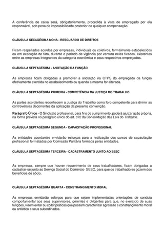 A conferência de caixa será, obrigatoriamente, procedida à vista do empregado por ela
responsável, sob pena de impossibilidade posterior de qualquer compensação.
CLÁUSULA SEXAGÉSIMA NONA - RESGUARDO DE DIREITOS
Ficam respeitados acordos por empresas, individuais ou coletivos, formalmente estabelecidos
ou em execução de fato, durante o período de vigência por ventura neles fixados, existentes
entre as empresas integrantes da categoria econômica e seus respectivos empregados.
CLÁUSULA SEPTAGÉSIMA - ANOTAÇÃO DA FUNÇÃO
As empresas ficam obrigadas a promover a anotação na CTPS do empregado da função
efetivamente exercida no estabelecimento ou quando a mesma for alterada.
CLÁUSULA SEPTAGÉSIMA PRIMEIRA - COMPETÊNCIA DA JUSTIÇA DO TRABALHO
As partes acordantes reconhecem a Justiça do Trabalho como foro competente para dirimir as
controvérsias decorrentes da aplicação da presente convenção.
Parágrafo Único - O Sindicato profissional, para fins de cumprimento, poderá ajuizar ação própria,
na forma prevista no parágrafo único do art. 872 da Consolidação das Leis do Trabalho.
CLÁUSULA SEPTAGÉSIMA SEGUNDA - CAPACITAÇÃO PROFISSIONAL
As entidades acordantes envidarão esforços para a realização dos cursos de capacitação
profissional formatados por Comissão Paritária formada pelas entidades.
CLÁUSULA SEPTAGÉSIMA TERCEIRA - CADASTRAMENTO JUNTO AO SESC
As empresas, sempre que houver requerimento de seus trabalhadores, ficam obrigadas a
cadastrar-se junto ao Serviço Social do Comércio- SESC, para que os trabalhadores gozem dos
benefícios de sócio.
CLÁUSULA SEPTAGÉSIMA QUARTA - CONSTRANGIMENTO MORAL
As empresas envidarão esforços para que sejam implementadas orientações de conduta
comportamental aos seus supervisores, gerentes e dirigentes para que, no exercício de suas
funções, visem evitar ou coibir práticas que possam caracterizar agressão e constrangimento moral
ou antiético a seus subordinados.
 
