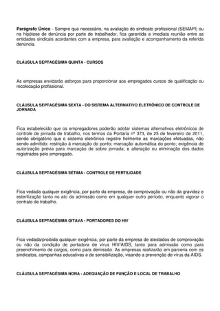 Parágrafo Único - Sempre que necessário, na avaliação do sindicato profissional (SEMAPI) ou
na hipótese de denúncia por parte de trabalhador, fica garantida a imediata reunião entre as
entidades sindicais acordantes com a empresa, para avaliação e acompanhamento da referida
denúncia.
CLÁUSULA SEPTAGÉSIMA QUINTA - CURSOS
As empresas envidarão esforços para proporcionar aos empregados cursos de qualificação ou
recolocação profissional.
CLÁUSULA SEPTAGÉSIMA SEXTA - DO SISTEMA ALTERNATIVO ELETRÔNICO DE CONTROLE DE
JORNADA
Fica estabelecido que os empregadores poderão adotar sistemas alternativos eletrônicos de
controle de jornada de trabalho, nos termos da Portaria nº 373, de 25 de fevereiro de 2011,
sendo obrigatório que o sistema eletrônico registre fielmente as marcações efetuadas, não
sendo admitido: restrição à marcação do ponto; marcação automática do ponto; exigência de
autorização prévia para marcação de sobre jornada; e alteração ou eliminação dos dados
registrados pelo empregado.
CLÁUSULA SEPTAGÉSIMA SÉTIMA - CONTROLE DE FERTILIDADE
Fica vedada qualquer exigência, por parte da empresa, de comprovação ou não da gravidez e
esterilização tanto no ato da admissão como em qualquer outro período, enquanto vigorar o
contrato de trabalho.
CLÁUSULA SEPTAGÉSIMA OITAVA - PORTADORES DO HIV
Fica vedada/proibida qualquer exigência, por parte da empresa de atestados de comprovação
ou não da condição de portadora de vírus HIV/AIDS, tanto para admissão como para
preenchimento de cargos, como para demissão. As empresas realizarão em parceria com os
sindicatos, campanhas educativas e de sensibilização, visando a prevenção do vírus da AIDS.
CLÁUSULA SEPTAGÉSIMA NONA - ADEQUAÇÃO DE FUNÇÃO E LOCAL DE TRABALHO
 