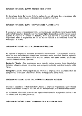 CLÁUSULA OCTAGÉSIMA QUARTA - RELAÇÃO HOMO AFETIVA
Os benefícios desta Convenção Coletiva aplicáveis aos cônjuges dos empregados, são
extensivos aos casos em que a união decorra de relação homo afetiva.
CLÁUSULA OCTAGÉSIMA QUINTA - CONTINUIDADE DO PLANO DE SAÚDE
É assegurado ao ex-empregados demitidos sem justa causa, o direito de manter sua condição
de beneficiário do plano de saúde, nas mesmas condições de cobertura assistencial que gozava
quando da vigência do contrato de trabalho, desde que assuma o pagamento integral,
respeitadas todas as disposições do art. 30 da Lei 9.656/98 e as condições fixadas na
Resolução 279 da ANS.
CLÁUSULA OCTAGÉSIMA SEXTA - ACOMPANHAMENTO ESCOLAR
Na hipótese do empregado necessitar acompanhar filho menor de 12 (doze) anos à escola ou
se for por esta convocado para comparecer, coincidindo com o horário de trabalho, o período
das duas primeiras horas será abonado, e após a segunda hora será o período compensado,
desde que devidamente comprovado.
Parágrafo Primeiro - Fica estabelecido que a previsão contida no caput desta cláusula fica
limitado a três vezes ao ano e o período para comparecimento não poderá ser superior a três
horas.
Parágrafo Segundo - O empregado deverá informar ao empregador da sua necessidade de
comparecer à escola com antecedência mínima de 48 (quarenta e oito) horas.
CLÁUSULA OCTAGÉSIMA SÉTIMA - PRAZO PARA PAGAMENTO DE RESCISÕES
Quando da rescisão do contrato de trabalho, ficarão as empresas obrigadas ao pagamento dos
direitos rescisórios e anotações na CTPS até dez dias contados a partir do término do contrato.
Na hipótese de aviso prévio indenizado for superior a quarenta dias o pagamento será no 1º dia
útil subsequente ao quadragésimo dia.
CLÁUSULA OCTAGÉSIMA OITAVA - TREINAMENTO DE NOVOS CONTRATADOS
 