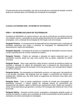 O treinamento de novos contratados, que não se confunde com o processo de seleção, somente
poderá ser realizado após a formalização da contratação do empregado.
CLÁUSULA OCTAGÉSIMA NONA - DO REGIME DE TELETRABALHO
ITEM 1º - DO REGIME EXCLUSIVO DE TELETRABALHO
Considera-se teletrabalho em regime exclusivo, que não se confunde por sua própria natureza
com trabalho externo, a prestação de serviços preponderantemente fora das dependências do
empregador, com a utilização de tecnologias de informação e de comunicação.
Parágrafo Primeiro - O comparecimento às dependências do empregador para a realização de
atividades específicas que exijam a presença do empregado no estabelecimento não
descaracteriza o regime de teletrabalho.
Parágrafo Segundo - A prestação de serviços na modalidade de teletrabalho exclusivo deverá
constar expressamente do contrato individual de trabalho.
Parágrafo Terceiro - Poderá ser realizada a alteração do regime presencial para o de
teletrabalho exclusivo desde que haja mútuo acordo entre as partes, registrado em aditivo
contratual.
Parágrafo Quarto - Salvo regra específica válida durante o período de pandemia poderá ser
realizada a alteração do regime de teletrabalho para o presencial por determinação do
empregador, garantido prazo de transição mínimo de quinze dias, com correspondente registro
em aditivo contratual.
Parágrafo Quinto - Os empregados em teletrabalho exclusivo, em regra geral, não poderão ter
a sua jornada controlada, não podendo lhes ser exigido o cumprimento de horários pré-
estabelecidos, hipótese que não terão direito ao pagamento de eventuais horas tidas como
extraordinárias.
Parágrafo Sexto - Caso as partes estabeleçam controle de jornada aos empregados em
teletrabalho exclusivo, o mesmo poderá ser realizado através do acionamento dos
equipamentos de trabalho, registro a distância por equipamento móvel, registro por exceção e
outras formas alternativas que garantam a correta e fiel marcação dos horários de início e final
da jornada.
Parágrafo Sétimo – Havendo controle horário, empregado e empregador poderão ajustar no
contrato de trabalho ou aditivo que a prestação de horas extraordinárias somente poderão ser
realizadas com prévia autorização do empregador.
 