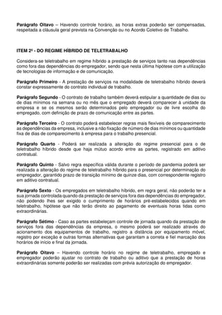 Parágrafo Oitavo – Havendo controle horário, as horas extras poderão ser compensadas,
respeitada a cláusula geral prevista na Convenção ou no Acordo Coletivo de Trabalho.
ITEM 2º - DO REGIME HÍBRIDO DE TELETRABALHO
Considera-se teletrabalho em regime híbrido a prestação de serviços tanto nas dependências
como fora das dependências do empregador, sendo que nesta última hipótese com a utilização
de tecnologias de informação e de comunicação.
Parágrafo Primeiro - A prestação de serviços na modalidade de teletrabalho híbrido deverá
constar expressamente do contrato individual de trabalho.
Parágrafo Segundo - O contrato de trabalho também deverá estipular a quantidade de dias ou
de dias mínimos na semana ou no mês que o empregado deverá comparecer à unidade da
empresa e se os mesmos serão determinados pelo empregador ou de livre escolha do
empregado, com definição de prazo de comunicação entre as partes.
Parágrafo Terceiro - O contrato poderá estabelecer regras mais flexíveis de comparecimento
as dependências da empresa, inclusive a não fixação de número de dias mínimos ou quantidade
fixa de dias de comparecimento à empresa para o trabalho presencial.
Parágrafo Quarto - Poderá ser realizada a alteração do regime presencial para o de
teletrabalho híbrido desde que haja mútuo acordo entre as partes, registrado em aditivo
contratual.
Parágrafo Quinto - Salvo regra específica válida durante o período de pandemia poderá ser
realizada a alteração do regime de teletrabalho híbrido para o presencial por determinação do
empregador, garantido prazo de transição mínimo de quinze dias, com correspondente registro
em aditivo contratual.
Parágrafo Sexto - Os empregados em teletrabalho híbrido, em regra geral, não poderão ter a
sua jornada controlada quando da prestação de serviços fora das dependências do empregador,
não podendo lhes ser exigido o cumprimento de horários pré-estabelecidos quando em
teletrabalho, hipótese que não terão direito ao pagamento de eventuais horas tidas como
extraordinárias.
Parágrafo Sétimo - Caso as partes estabeleçam controle de jornada quando da prestação de
serviços fora das dependências da empresa, o mesmo poderá ser realizado através do
acionamento dos equipamentos de trabalho, registro a distância por equipamento móvel,
registro por exceção e outras formas alternativas que garantam a correta e fiel marcação dos
horários de início e final da jornada.
Parágrafo Oitavo – Havendo controle horário no regime de teletrabalho, empregado e
empregador poderão ajustar no contrato de trabalho ou aditivo que a prestação de horas
extraordinárias somente poderão ser realizadas com prévia autorização do empregador.
 