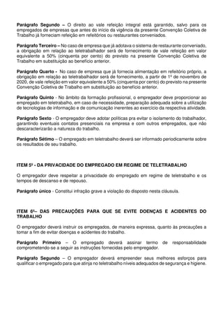 Parágrafo Segundo – O direito ao vale refeição integral está garantido, salvo para os
empregados de empresas que antes do início da vigência da presente Convenção Coletiva de
Trabalho já forneciam refeição em refeitórios ou restaurantes conveniados.
Parágrafo Terceiro – No caso de empresa que já adotava o sistema de restaurante conveniado,
a obrigação em relação ao teletrabalhador será de fornecimento de vale refeição em valor
equivalente a 50% (cinquenta por cento) do previsto na presente Convenção Coletiva de
Trabalho em substituição ao benefício anterior.
Parágrafo Quarto - No caso de empresa que já fornecia alimentação em refeitório próprio, a
obrigação em relação ao teletrabalhador será de fornecimento, a partir de 1º de novembro de
2020, de vale refeição em valor equivalente a 50% (cinquenta por cento) do previsto na presente
Convenção Coletiva de Trabalho em substituição ao benefício anterior.
Parágrafo Quinto - No âmbito da formação profissional, o empregador deve proporcionar ao
empregado em teletrabalho, em caso de necessidade, preparação adequada sobre a utilização
de tecnologias de informação e de comunicação inerentes ao exercício da respectiva atividade.
Parágrafo Sexto - O empregador deve adotar políticas pra evitar o isolamento do trabalhador,
garantindo eventuais contatos presenciais na empresa e com outros empregados, que não
descaracterizarão a natureza do trabalho.
Parágrafo Sétimo – O empregado em teletrabalho deverá ser informado periodicamente sobre
os resultados de seu trabalho.
ITEM 5º - DA PRIVACIDADE DO EMPREGADO EM REGIME DE TELETRABALHO
O empregador deve respeitar a privacidade do empregado em regime de teletrabalho e os
tempos de descanso e de repouso.
Parágrafo único - Constitui infração grave a violação do disposto nesta cláusula.
ITEM 6º– DAS PRECAUÇÕES PARA QUE SE EVITE DOENÇAS E ACIDENTES DO
TRABALHO
O empregador deverá instruir os empregados, de maneira expressa, quanto às precauções a
tomar a fim de evitar doenças e acidentes do trabalho.
Parágrafo Primeiro – O empregado deverá assinar termo de responsabilidade
comprometendo-se a seguir as instruções fornecidas pelo empregador.
Parágrafo Segundo – O empregador deverá empreender seus melhores esforços para
qualificar o empregado para que atinja no teletrabalho níveis adequados de segurança e higiene.
 