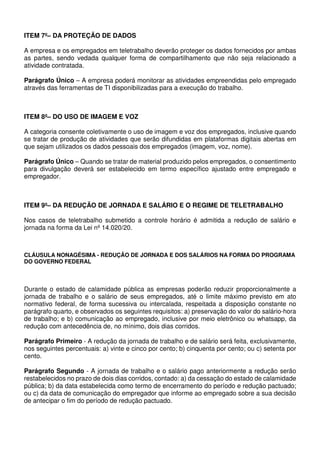ITEM 7º– DA PROTEÇÃO DE DADOS
A empresa e os empregados em teletrabalho deverão proteger os dados fornecidos por ambas
as partes, sendo vedada qualquer forma de compartilhamento que não seja relacionado a
atividade contratada.
Parágrafo Único – A empresa poderá monitorar as atividades empreendidas pelo empregado
através das ferramentas de TI disponibilizadas para a execução do trabalho.
ITEM 8º– DO USO DE IMAGEM E VOZ
A categoria consente coletivamente o uso de imagem e voz dos empregados, inclusive quando
se tratar de produção de atividades que serão difundidas em plataformas digitais abertas em
que sejam utilizados os dados pessoais dos empregados (imagem, voz, nome).
Parágrafo Único – Quando se tratar de material produzido pelos empregados, o consentimento
para divulgação deverá ser estabelecido em termo específico ajustado entre empregado e
empregador.
ITEM 9º– DA REDUÇÃO DE JORNADA E SALÁRIO E O REGIME DE TELETRABALHO
Nos casos de teletrabalho submetido a controle horário é admitida a redução de salário e
jornada na forma da Lei nº 14.020/20.
CLÁUSULA NONAGÉSIMA - REDUÇÃO DE JORNADA E DOS SALÁRIOS NA FORMA DO PROGRAMA
DO GOVERNO FEDERAL
Durante o estado de calamidade pública as empresas poderão reduzir proporcionalmente a
jornada de trabalho e o salário de seus empregados, até o limite máximo previsto em ato
normativo federal, de forma sucessiva ou intercalada, respeitada a disposição constante no
parágrafo quarto, e observados os seguintes requisitos: a) preservação do valor do salário-hora
de trabalho; e b) comunicação ao empregado, inclusive por meio eletrônico ou whatsapp, da
redução com antecedência de, no mínimo, dois dias corridos.
Parágrafo Primeiro - A redução da jornada de trabalho e de salário será feita, exclusivamente,
nos seguintes percentuais: a) vinte e cinco por cento; b) cinquenta por cento; ou c) setenta por
cento.
Parágrafo Segundo - A jornada de trabalho e o salário pago anteriormente a redução serão
restabelecidos no prazo de dois dias corridos, contado: a) da cessação do estado de calamidade
pública; b) da data estabelecida como termo de encerramento do período e redução pactuado;
ou c) da data de comunicação do empregador que informe ao empregado sobre a sua decisão
de antecipar o fim do período de redução pactuado.
 