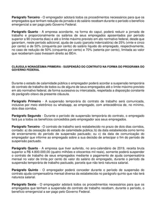 Parágrafo Terceiro - O empregador adotará todos os procedimentos necessários para que os
empregados que tenham redução da jornada e do salário recebam durante o período o benefício
emergencial a ser pago pelo Governo Federal.
Parágrafo Quarto - A empresa acordante, na forma do caput, poderá reduzir a jornada de
trabalho e proporcionalmente os salários de seus empregados aposentados por período
superior a 90 (noventa dias) e até o limite máximo previsto em ato normativo federal, desde que
garantam, neste período adicional, ajuda de custo (parcela indenizatória) de 25% (vinte e cinco
por cento) e de 50% (cinquenta por cento) do salário líquido do empregado, respectivamente,
no caso de redução de 50% (cinquenta por cento) e 70% (setenta por cento), limitada ao valor
que receberiam caso tivessem direito ao BEm.
CLÁUSULA NONAGÉSIMA PRIMEIRA - SUSPENSÃO DO CONTRATO NA FORMA DO PROGRAMA DO
GOVERNO FEDERAL
Durante o estado de calamidade pública o empregador poderá acordar a suspensão temporária
do contrato de trabalho de todos ou de alguns de seus empregados até o limite máximo previsto
em ato normativo federal, de forma sucessiva ou intercalada, respeitada a disposição constante
do parágrafo oitavo da presente cláusula.
Parágrafo Primeiro - A suspensão temporária do contrato de trabalho será comunicada,
inclusive por meio eletrônico ou whatsapp, ao empregado, com antecedência de, no mínimo,
dois dias corridos.
Parágrafo Segundo - Durante o período de suspensão temporária do contrato, o empregado
fará jus a todos os benefícios concedidos pelo empregador aos seus empregados.
Parágrafo Terceiro - O contrato de trabalho será restabelecido no prazo de dois dias corridos,
contado: a) da cessação do estado de calamidade pública; b) da data estabelecida como termo
de encerramento do período de suspensão pactuado; ou c) da data de comunicação do
empregador que informe ao empregado sobre a sua decisão de antecipar o fim do período de
suspensão pactuado.
Parágrafo Quarto - A empresa que tiver auferido, no ano-calendário de 2019, receita bruta
superior a R$ 4.800.000,00 (quatro milhões e oitocentos mil reais), somente poderá suspender
o contrato de trabalho de seus empregados mediante o pagamento de ajuda compensatória
mensal no valor de trinta por cento do valor do salário do empregado, durante o período da
suspensão temporária de trabalho pactuado, parcela que não terá natureza salarial.
Parágrafo Quinto - O empregador poderá conceder durante o período de suspensão do
contrato ajuda compensatória mensal diversa da estabelecida no parágrafo quinto que não terá
natureza salarial.
Parágrafo Sexto - O empregador adotará todos os procedimentos necessários para que os
empregados que tenham a suspensão do contrato de trabalho recebam, durante o período, o
benefício emergencial a ser pago pelo Governo Federal.
 