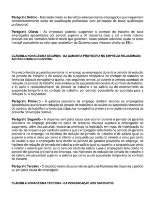 Parágrafo Sétimo - Não terão direito ao benefício emergencial os empregados que frequentem
concomitantemente curso de qualificação profissional com percepção de bolsa qualificação
profissional.
Parágrafo Oitavo - As empresas poderão suspender o contrato de trabalho de seus
empregados aposentados por período superior a 60 (sessenta dias) e até o limite máximo
previsto em ato normativo federal desde que garantam, neste período adicional, ajuda de custo
mensal equivalente ao valor que receberiam do Governo caso tivessem direito ao BEm.
CLÁUSULA NONAGÉSIMA SEGUNDA - DA GARANTIA PROVISÓRIA NO EMPREGO RELACIONADA
AO PROGRAMA DO GOVERNO
Fica reconhecida a garantia provisória no emprego ao empregado durante o período de redução
da jornada de trabalho e de salário ou da suspensão temporária do contrato de trabalho na
forma da cláusula nonagésima quarta, nos seguintes termos: a) durante o período acordado de
redução da jornada de trabalho e de salário ou de suspensão temporária do contrato de trabalho;
e b) após o restabelecimento da jornada de trabalho e de salário ou do encerramento da
suspensão temporária do contrato de trabalho, por período equivalente ao acordado para a
redução ou a suspensão.
Parágrafo Primeiro - A garantia provisória de emprego também alcança os empregados
aposentados que tiveram redução da jornada de trabalho e de salário ou suspensão temporária
do contrato de trabalho na forma das cláusulas nonagésima primeira e nonagésima segunda da
presente convenção coletiva.
Parágrafo Segundo - A dispensa sem justa causa que ocorrer durante o período de garantia
provisória no emprego previsto no caput da presente cláusula sujeitará o empregador ao
pagamento, além das parcelas rescisórias previstas na legislação em vigor, de indenização no
valor de: a) cinquenta por cento do salário a que o empregado teria direito no período de garantia
provisória no emprego, na hipótese de redução de jornada de trabalho e de salário igual ou
superior a vinte e cinco por cento e inferior a cinquenta por cento; b) setenta e cinco por cento
do salário a que o empregado teria direito no período de garantia provisória no emprego, na
hipótese de redução de jornada de trabalho e de salário igual ou superior a cinquenta por cento
e inferior a setenta por cento; ou c) cem por cento do salário a que o empregado teria direito no
período de garantia provisória no emprego, nas hipóteses de redução de jornada de trabalho e
de salário em percentual superior a setenta por cento ou de suspensão temporária do contrato
de trabalho.
Parágrafo Terceiro - O disposto nesta cláusula não se aplica às hipóteses de dispensa a pedido
ou por justa causa do empregado.
CLÁUSULA NONAGÉSIMA TERCEIRA - DA COMUNICAÇÃO AOS SINDICATOS
 