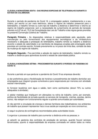 CLÁUSULA NONAGÉSIMA SEXTA - DAS REGRAS ESPECIAIS DE TELETRABALHO DURANTE O
ESTADO DE CALAMIDADE
Durante o período de pandemia do Covid 19, o empregador poderá, imediatamente e a seu
critério, por escrito ou por meio eletrônico, alterar o regime de trabalho presencial para o
teletrabalho, o trabalho remoto ou outro tipo de trabalho a distância e determinar o retorno ao
regime de trabalho presencial, sem a necessidade de cumprimento do período de transição
previsto no § 2º do art. 75-C da Consolidação das Leis do Trabalho e das regras gerais previstas
na presente Convenção Coletiva de Trabalho.
Parágrafo Primeiro - As disposições relativas à responsabilidade pela aquisição, pela
manutenção ou pelo fornecimento dos equipamentos tecnológicos e da infraestrutura
necessária e adequada à prestação do teletrabalho, trabalho remoto ou trabalho a distância
durante o estado de calamidade e ao reembolso de despesas arcadas pelo empregado serão
previstas em contrato escrito, firmado previamente ou no prazo de trinta dias, contado da data
da mudança do regime de trabalho.
Parágrafo Segundo - Fica permitida a adoção do regime de teletrabalho, trabalho remoto ou
trabalho a distância para aprendizes durante o estado de calamidade pública.
CLÁUSULA NONAGÉSIMA SÉTIMA - PROCEDIMENTOS DURANTE O PERÍODO DE PANDEMIA DO
COVID 19
Durante o período em que perdurar a pandemia do Covid 19 as empresas deverão:
a) dar preferência para a flexibilização de horários e procedimentos de trabalho domiciliar aos
empregados que integrem grupos vulneráveis e para responsáveis por menores com atividade
escolar interrompida;
b) fornecer lavatórios com água e sabão, bem como sanitizantes (álcool 70% ou outros
adequados à atividade);
c) adotar medidas que impliquem em alterações na rotina de trabalho, como, por exemplo,
política de flexibilidade de jornada quando os serviços de transporte, creches, escolas, dentre
outros, não estejam em funcionamento regular e quando comunicados por autoridades;
d) não permitir a circulação de crianças e demais familiares dos trabalhadores nos ambientes
de trabalho que possam representar risco à sua saúde por exposição ao novo coronavírus;
e) seguir os planos de contingência recomendados pelas autoridades locais;
f) organizar o processo de trabalho para aumentar a distância entre as pessoas; e
g) advertir os gestores dos contratos de prestação de serviços, quando houver serviços
terceirizados, quanto à responsabilidade da empresa contratada em adotar todos os meios
 