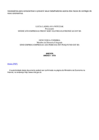 necessários para conscientizar e prevenir seus trabalhadores acerca dos riscos do contágio do
novo coronavírus.
LUCIA LADISLAVA WITCZAK
Procurador
SINDICATO EMPRESAS PREST SERV ELETRO-ELETRONICAS EST RS
GENI VEIGA COIMBRA
Membro de Diretoria Colegiada
SIND EMPREG EMPRESAS ASS PERICIAS INF PESQ FUND EST RS
ANEXOS
ANEXO I - ATA
Anexo (PDF)
A autenticidade deste documento poderá ser confirmada na página do Ministério da Economia na
Internet, no endereço http://www.mte.gov.br.
 