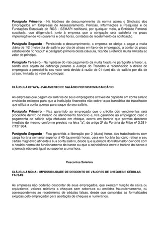 Parágrafo Primeiro - Na hipótese de descumprimento da norma acima o Sindicato dos
Empregados em Empresas de Assessoramento, Perícias, Informações e Pesquisas e de
Fundações Estaduais do RGS - SEMAPI notificará, por qualquer meio, a Entidade Patronal
suscitada, que diligenciará junto à empresa que a obrigação seja satisfeita no prazo
improrrogável de 48 (quarenta e oito) horas, contados do recebimento da notificação.
Parágrafo Segundo - Persistindo o descumprimento, a empresa se obriga a pagar a multa
diária de 1/2 (meio) dia de salário por dia de atraso em favor do empregado, a contar do prazo
estabelecido no "caput" e parágrafo primeiro desta cláusula, ficando a referida multa limitada ao
valor do principal.
Parágrafo Terceiro - Na hipótese do não pagamento da multa fixada no parágrafo anterior, e,
sendo esta objeto de cobrança perante a Justiça do Trabalho e reconhecido o direito do
empregado a percebê-la seu valor será devido à razão de 01 (um) dia de salário por dia de
atraso, limitada ao valor do principal.
CLÁUSULA OITAVA - PAGAMENTO DE SALÁRIO POR SISTEMA BANCÁRIO
As empresas que pagam os salários de seus empregados através de depósito em conta salário
envidarão esforços para que a instituição financeira não cobre taxas bancárias do trabalhador
que utiliza a conta apenas para saque do seu salário.
Parágrafo Primeiro - Fica garantido ao empregado que o crédito dos vencimentos seja
procedido dentro do horário de atendimento bancário e, fica garantido ao empregado caso o
pagamento do salário seja efetuado em cheque, ocorra em horário que permita desconto
imediato do mesmo conforme previsto na letra "a", do artigo 2º da Portaria do Mtbe nº 3.281-
7/12/1984.
Parágrafo Segundo - Fica garantida a liberação por 2 (duas) horas aos trabalhadores com
carga horária semanal superior à 40 (quarenta) horas, para em horário bancário retirar o seu
cartão magnético atinente a sua conta salário, desde que a jornada do trabalhador coincida com
o horário normal de funcionamento do banco ou que a coincidência entre o horário do banco e
a jornada não seja igual ou superior a uma hora.
Descontos Salariais
CLÁUSULA NONA - IMPOSSIBILIDADE DE DESCONTO DE VALORES DE CHEQUES E CÉDULAS
FALSAS
As empresas não poderão descontar de seus empregados, que exerçam função de caixa ou
equivalente, valores relativos a cheques sem cobertura ou emitidos fraudulentamente, ou
correspondentes ao recebimento de cédulas falsas, desde que cumpridas as formalidades
exigidas pelo empregador para aceitação de cheques e numerários.
 