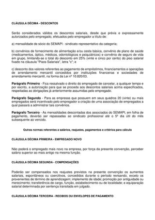 CLÁUSULA DÉCIMA - DESCONTOS
Serão considerados válidos os descontos salariais, desde que prévia e expressamente
autorizados pelo empregado, efetuados pelo empregador a título de:
a) mensalidade de sócio do SEMAPI - sindicato representativo da categoria;
b) convênios de fornecimento de alimentação e/ou cesta básica, convênio de plano de saúde
(medicamentos, óptico, médicos, odontológicos e psiquiátricos) e convênio de seguro de vida
em grupo, limitando-se o total do desconto em 25% (vinte e cinco por cento) do piso salarial
fixado na cláusula "Pisos Salariais", letra "c"; e
c) desconto dos valores referentes ao pagamento de empréstimos, financiamentos e operações
de arrendamento mercantil concedidos por instituições financeiras e sociedades de
arrendamento mercantil, na forma da Lei nº 10.820/03.
Parágrafo Primeiro - Fica ressalvado o direito do empregado de cancelar, a qualquer tempo e
por escrito, a autorização para que se proceda aos descontos salariais acima especificados,
respeitadas as obrigações já anteriormente assumidas pelo empregado.
Parágrafo Segundo - Para as empresas que possuem em seus quadros 20 (vinte) ou mais
empregados será incentivado pelo empregador a criação de uma associação de empregados a
qual passará a administrar tais convênios.
Parágrafo Terceiro - As mensalidades descontadas dos associados do SEMAPI, em folha de
pagamento, deverão ser repassadas ao sindicato profissional até o 5º dia útil do mês
subsequente ao vencido.
Outras normas referentes a salários, reajustes, pagamentos e critérios para cálculo
CLÁUSULA DÉCIMA PRIMEIRA - EMPREGADO NOVO
Não poderá o empregado mais novo na empresa, por força da presente convenção, perceber
salário superior ao mais antigo na mesma função.
CLÁUSULA DÉCIMA SEGUNDA - COMPENSAÇÕES
Poderão ser compensados nos reajustes previstos na presente convenção os aumentos
salariais, espontâneos ou coercitivos, concedidos durante o período revisando, exceto os
provenientes de término de aprendizagem; implemento de idade; promoção por antiguidade ou
merecimento; transferência de cargo, função, estabelecimento ou de localidade; e equiparação
salarial determinada por sentença transitada em julgado.
CLÁUSULA DÉCIMA TERCEIRA - RECIBOS OU ENVELOPES DE PAGAMENTO
 