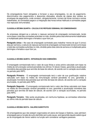 Os empregadores ficam obrigados a fornecer a seus empregados, no ato do pagamento,
discriminativo dos pagamentos e descontos efetuados, através de cópias dos recibos ou
envelopes de pagamento, onde constem, obrigatoriamente, número de horas normais e extras
trabalhadas, as comissões pagas e a integração das horas extras habituais e comissões pagas
nos repousos remunerados.
CLÁUSULA DÉCIMA QUARTA - CÁLCULO DO REPOUSO SEMANAL DO COMISSIONADO
As empresas obrigam-se a calcular o repouso semanal do empregado comissionado, tendo
como base o total das comissões auferidas no mês, dividido pelos dias efetivamente trabalhados
e multiplicado pelos domingos e feriados a que fizer jus.
Parágrafo único – No caso de empregado contratado para trabalhar menos do que 5 (cinco)
dias por semana, o calculo do repouso semanal do empregado comissionado tomará como base
o total das comissões auferidas no mês, dividido pelos dias úteis da semana e multiplicado pelos
domingos e feriados a que fizer jus.
CLÁUSULA DÉCIMA QUINTA - INTEGRAÇÃO DAS COMISSÕES
O empregado comissionado terá o valor de suas férias e aviso prévio calculado com base na
média da remuneração variável percebida nos últimos 12 (doze) meses, garantida a atualização
monetária das parcelas que servirão de base de cálculo, de acordo com a variação acumulada,
no período pelo INPC.
Parágrafo Primeiro - O empregado comissionado terá o valor de sua gratificação natalina
calculado com base na média da remuneração variável percebida no ano, garantida a
atualização monetária das parcelas que servirão de base de cálculo, de acordo com a variação
acumulada, no período pelo INPC.
Parágrafo Segundo - O empregado comissionado terá o valor das férias calculado com base
na média da remuneração variável percebida no ano, garantida a atualização monetária das
parcelas que servirão de base de cálculo, de acordo com a variação acumulada, no período
pelo INPC.
Parágrafo Terceiro - Não serão atualizadas, em nenhuma hipótese, as comissões referentes
ao último mês do período base de cálculo.
CLÁUSULA DÉCIMA SEXTA - SALÁRIO SUBSTITUTO
Os empregadores que não estejam organizados em plano de Cargos e Salários, caso admitam
empregado para a função de outro demitido sem justa causa, será garantido àquele salário igual
ao do empregado de menor salário na função sem considerar vantagens pessoais.
 