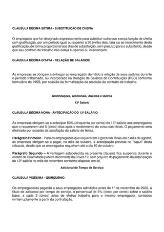 CLÁUSULA DÉCIMA SÉTIMA - SUBSTITUIÇÃO DE CHEFIA
O empregado que for designado expressamente para substituir outro que exerça função de chefia
com gratificação, por um período igual ou superior a 20 (vinte) dias, fará jus ao recebimento desta
gratificação, de forma proporcional aos dias de substituição, sem prejuízo para o substituído, desde
que seu contrato de trabalho não esteja suspenso ou interrompido.
CLÁUSULA DÉCIMA OITAVA - RELAÇÃO DE SALÁRIOS
As empresas se obrigam a entregar ao empregado demitido a relação de seus salários durante
o período trabalhado, ou incorporado na Relação de Salários de Contribuição (RSC) conforme
formulário do INSS, por ocasião da formalização da rescisão do contrato de trabalho.
Gratificações, Adicionais, Auxílios e Outros
13º Salário
CLÁUSULA DÉCIMA NONA - ANTECIPAÇÃO DO 13º SALÁRIO
As empresas obrigam-se a antecipar 50% (cinquenta por cento) do 13º salário aos empregados
que o requererem até 5 (cinco) dias após o recebimento do aviso das férias. O pagamento será
efetivado por ocasião da satisfação do salário de férias.
Parágrafo Primeiro - Para os empregados que requererem e gozarem férias até o mês de agosto,
as empresas obrigam-se a pagar, no mês de outubro, a antecipação prevista no "caput" desta
cláusula, desde que os empregados requeiram até o dia 10 de outubro.
Parágrafo Segundo – A vantagem estabelecida na presente cláusula fica suspensa durante o
estado de calamidade pública decorrente da Covid-19, sem prejuízo do pagamento da antecipação
do 13º salário no mês de novembro conforme disposto em lei.
Adicional de Tempo de Serviço
CLÁUSULA VIGÉSIMA - QUINQUENIO
Os empregadores pagarão a seus empregados admitidos antes de 1º de novembro de 2020, a
título de adicional por tempo de serviço, o percentual de 5% (cinco por cento) sobre o salário
base, a cada 5 (cinco) anos de efetivo trabalho para o mesmo empregador, contados
ininterruptamente a partir da contratação.
 