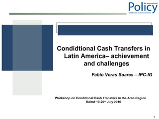1
Condidtional Cash Transfers in
Latin America– achievement
and challenges
Fabio Veras Soares – IPC-IG
Workshop on Conditional Cash Transfers in the Arab Region
Beirut 19-20th
July 2016
 