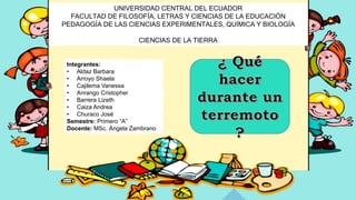 UNIVERSIDAD CENTRAL DEL ECUADOR
FACULTAD DE FILOSOFÍA, LETRAS Y CIENCIAS DE LA EDUCACIÓN
PEDAGOGÍA DE LAS CIENCIAS EXPERIMENTALES, QUÍMICA Y BIOLOGÍA
CIENCIAS DE LA TIERRA
Integrantes:
• Aldaz Barbara
• Arroyo Shaela
• Cajilema Vanessa
• Anrango Cristopher
• Barrera Lizeth
• Caiza Andrea
• Churaco José
Semestre: Primero “A”
Docente: MSc. Ángela Zambrano
 