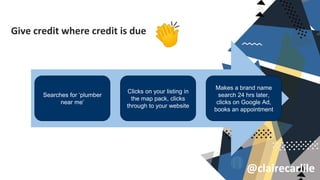@clairecarlile
Give credit where credit is due
Searches for ‘plumber
near me’
Clicks on your listing in
the map pack, clicks
through to your website
Makes a brand name
search 24 hrs later,
clicks on Google Ad,
books an appointment