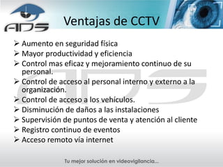 Ventajas de CCTV
 Aumento en seguridad física
 Mayor productividad y eficiencia
 Control mas eficaz y mejoramiento continuo de su
  personal.
 Control de acceso al personal interno y externo a la
  organización.
 Control de acceso a los vehículos.
 Disminución de daños a las instalaciones
 Supervisión de puntos de venta y atención al cliente
 Registro continuo de eventos
 Acceso remoto vía internet
 