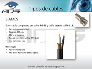 Tipos de cables
SIAMES
Es un cable compuesto por cable RG-59 y cable dúplex calibre 18.
   Excelente conductividad
   Distancia 200 mts
   Mayor protección
   Tipo de conector a utilizar BNC-twist
   mas tiempo de vida

Desventajas
 Relativamente caro
 Mas difícil de instalar por su rigidez.
 