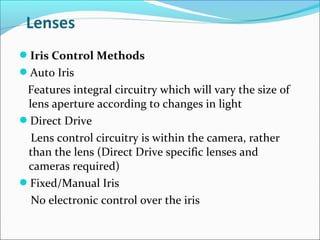 Iris Control Methods
Auto Iris
 Features integral circuitry which will vary the size of
 lens aperture according to changes in light
Direct Drive
  Lens control circuitry is within the camera, rather
 than the lens (Direct Drive specific lenses and
 cameras required)
Fixed/Manual Iris
  No electronic control over the iris
 