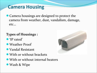 Camera housings are designed to protect the
 camera from weather, dust, vandalism, damage,
 etc…

Types of Housings :
‘IP rated’
Weather Proof
Vandal Resistant
With or without brackets
With or without internal heaters
Wash & Wipe
 