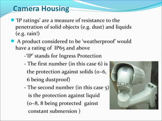 ‘IP ratings’ are a measure of resistance to the
 penetration of solid objects (e.g. dust) and liquids
 (e.g. rain!)
 A product considered to be ‘weatherproof’ would
 have a rating of IP65 and above
     -‘IP’ stands for Ingress Protection
     - The first number (in this case 6) is
       the protection against solids (0~6,
       6 being dustproof)
     - The second number (in this case 5)
        is the protection against liquid
       (0~8, 8 being protected gainst
        constant submersion )
 