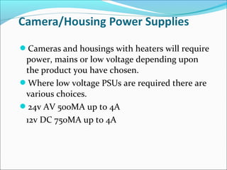 Cameras and housings with heaters will require
 power, mains or low voltage depending upon
 the product you have chosen.
Where low voltage PSUs are required there are
 various choices.
24v AV 500MA up to 4A
 12v DC 750MA up to 4A
 