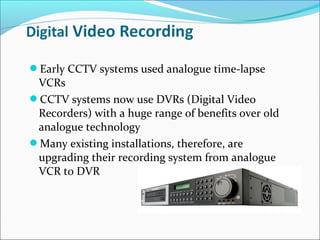 Early CCTV systems used analogue time-lapse
 VCRs
CCTV systems now use DVRs (Digital Video
 Recorders) with a huge range of benefits over old
 analogue technology
Many existing installations, therefore, are
 upgrading their recording system from analogue
 VCR to DVR
 