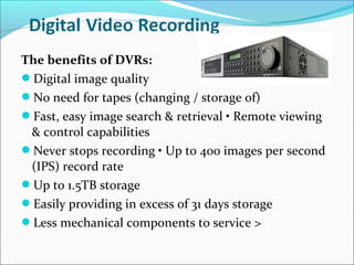 The benefits of DVRs:
Digital image quality
No need for tapes (changing / storage of)
Fast, easy image search & retrieval • Remote viewing
 & control capabilities
Never stops recording • Up to 400 images per second
 (IPS) record rate
Up to 1.5TB storage
Easily providing in excess of 31 days storage
Less mechanical components to service >
 
