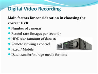 Main factors for consideration in choosing the
correct DVR:
Number of cameras
Record rate (images per second)
HDD size (amount of data storage)
Remote viewing / control
Fixed / Mobile
Data transfer/storage media formats
 