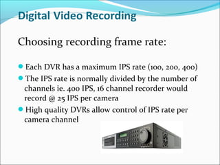 Choosing recording frame rate:

Each DVR has a maximum IPS rate (100, 200, 400)
The IPS rate is normally divided by the number of
 channels ie. 400 IPS, 16 channel recorder would
 record @ 25 IPS per camera
High quality DVRs allow control of IPS rate per
 camera channel
 