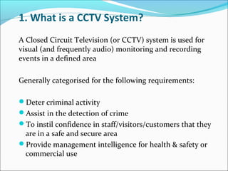 1. What is a CCTV System?
A Closed Circuit Television (or CCTV) system is used for
visual (and frequently audio) monitoring and recording
events in a defined area

Generally categorised for the following requirements:

Deter criminal activity
Assist in the detection of crime
To instil confidence in staff/visitors/customers that they
 are in a safe and secure area
Provide management intelligence for health & safety or
 commercial use
 