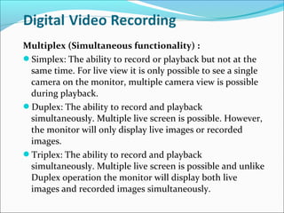 Multiplex (Simultaneous functionality) :
Simplex: The ability to record or playback but not at the
 same time. For live view it is only possible to see a single
 camera on the monitor, multiple camera view is possible
 during playback.
Duplex: The ability to record and playback
 simultaneously. Multiple live screen is possible. However,
 the monitor will only display live images or recorded
 images.
Triplex: The ability to record and playback
 simultaneously. Multiple live screen is possible and unlike
 Duplex operation the monitor will display both live
 images and recorded images simultaneously.
 