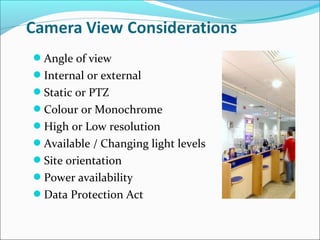 Angle of view
Internal or external
Static or PTZ
Colour or Monochrome
High or Low resolution
Available / Changing light levels
Site orientation
Power availability
Data Protection Act
 