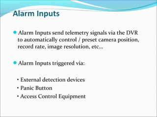 Alarm Inputs send telemetry signals via the DVR
 to automatically control / preset camera position,
 record rate, image resolution, etc…

Alarm Inputs triggered via:


 • External detection devices
 • Panic Button
 • Access Control Equipment
 