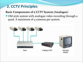 2. CCTV Principles
Basic Components of a CCTV System (Analogue)
Old style system with analogue video recording through a
 quad. A maximum of 4 cameras per system.
 