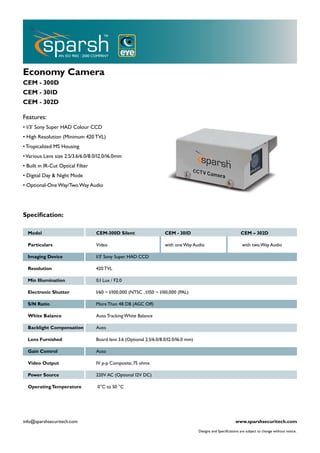 Economy Camera
CEM - 300D
CEM - 301D
CEM - 302D

Features:
• 1/3’ Sony Super HAD Colour CCD
• High Resolution (Minimum 420 TVL)
• Tropicalized MS Housing
• Various Lens size 2.5/3.6/6.0/8.0/12.0/16.0mm
• Built in IR-Cut Optical Filter
• Digital Day & Night Mode
• Optional-One Way/Two Way Audio




Speciﬁcation:

  Model                            CEM-300D Silent                    CEM - 301D                                   CEM – 302D

  Particulars                      Video                              with one Way Audio                            with two Way Audio

  Imaging Device                   1/3’ Sony Super HAD CCD

  Resolution                       420 TVL

  Min Illumination                 0.1 Lux / F2.0

  Electronic Shutter               1/60 ~ 1/100,000 (NTSC , 1/150 ~ 1/110,000 (PAL)

  S/N Ratio                        More Than 48 DB (AGC Off)

  White Balance                    Auto Tracking White Balance

  Backlight Compensation           Auto

  Lens Furnished                   Board lens 3.6 (Optional 2.5/6.0/8.0/12.0/16.0 mm)

  Gain Control                     Auto

  Video Output                     1V p-p Composite, 75 ohms

  Power Source                     220V AC (Optional 12V DC)

  Operating Temperature            0°C to 50 °C




info@sparshsecuritech.com                                                                                      www.sparshsecuritech.com
                                                                                        Designs and Speciﬁcations are subject to change without notice.
 