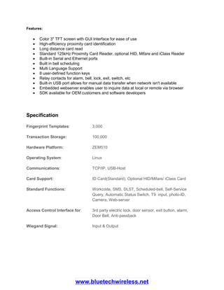 Features:
 Color 3" TFT screen with GUI Interface for ease of use
 High-efficiency proximity card identification
 Long distance card read
 Standard 125kHz Proximity Card Reader, optional HID, Mifare and iClass Reader
 Built-in Serial and Ethernet ports
 Built in bell scheduling
 Multi Language Support
 8 user-defined function keys
 Relay contacts for alarm, bell, lock, exit, switch, etc
 Built-in USB port allows for manual data transfer when network isn't available
 Embedded webserver enables user to inquire data at local or remote via browser
 SDK available for OEM customers and software developers
Specification
Fingerprint Templates: 3,000
Transaction Storage: 100,000
Hardware Platform: ZEM510
Operating System: Linux
Communications: TCP/IP, USB-Host
Card Support: ID Card(Standard), Optional HID/Mifare/ iClass Card
Standard Functions: Workcode, SMS, DLST, Scheduled-bell, Self-Service
Query, Automatic Status Switch, T9 input, photo-ID,
Camera, Web-server
Access Control Interface for: 3rd party electric lock, door sensor, exit button, alarm,
Door Bell, Anti-passback
Wiegand Signal: Input & Output
www.bluetechwireless.net
 