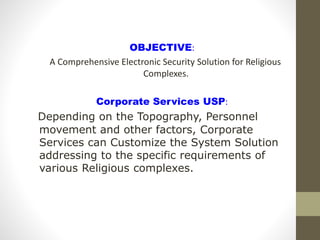 OBJECTIVE:
A Comprehensive Electronic Security Solution for Religious
Complexes.
Corporate Services USP:
Depending on the Topography, Personnel
movement and other factors, Corporate
Services can Customize the System Solution
addressing to the specific requirements of
various Religious complexes.
 