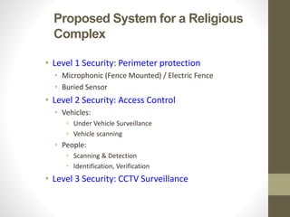 Proposed System for a Religious
Complex
• Level 1 Security: Perimeter protection
• Microphonic (Fence Mounted) / Electric Fence
• Buried Sensor
• Level 2 Security: Access Control
• Vehicles:
• Under Vehicle Surveillance
• Vehicle scanning
• People:
• Scanning & Detection
• Identification, Verification
• Level 3 Security: CCTV Surveillance
 