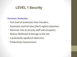 LEVEL 1 Security
• Perimeter Protection:
• First level of protection from Intruders.
• Automatic and Full time (24x7) vigilant detection.
• Minimize risks to security staff and occupants.
• Reduce likelihood of damage to the site.
• A potentially significant deterrent.
• Productivity improvement.
 