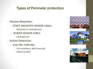Types of Perimeter protection
• Passive Detection:
• FENCE MOUNTED SENSOR CABLE:
• Mounted on Existing fence
• BURIED SENSOR CABLE:
• Underground
• Active Detection:
• ELECTRIC FENCING
• Full standing or Wall mounted
• Detect & Deter
 